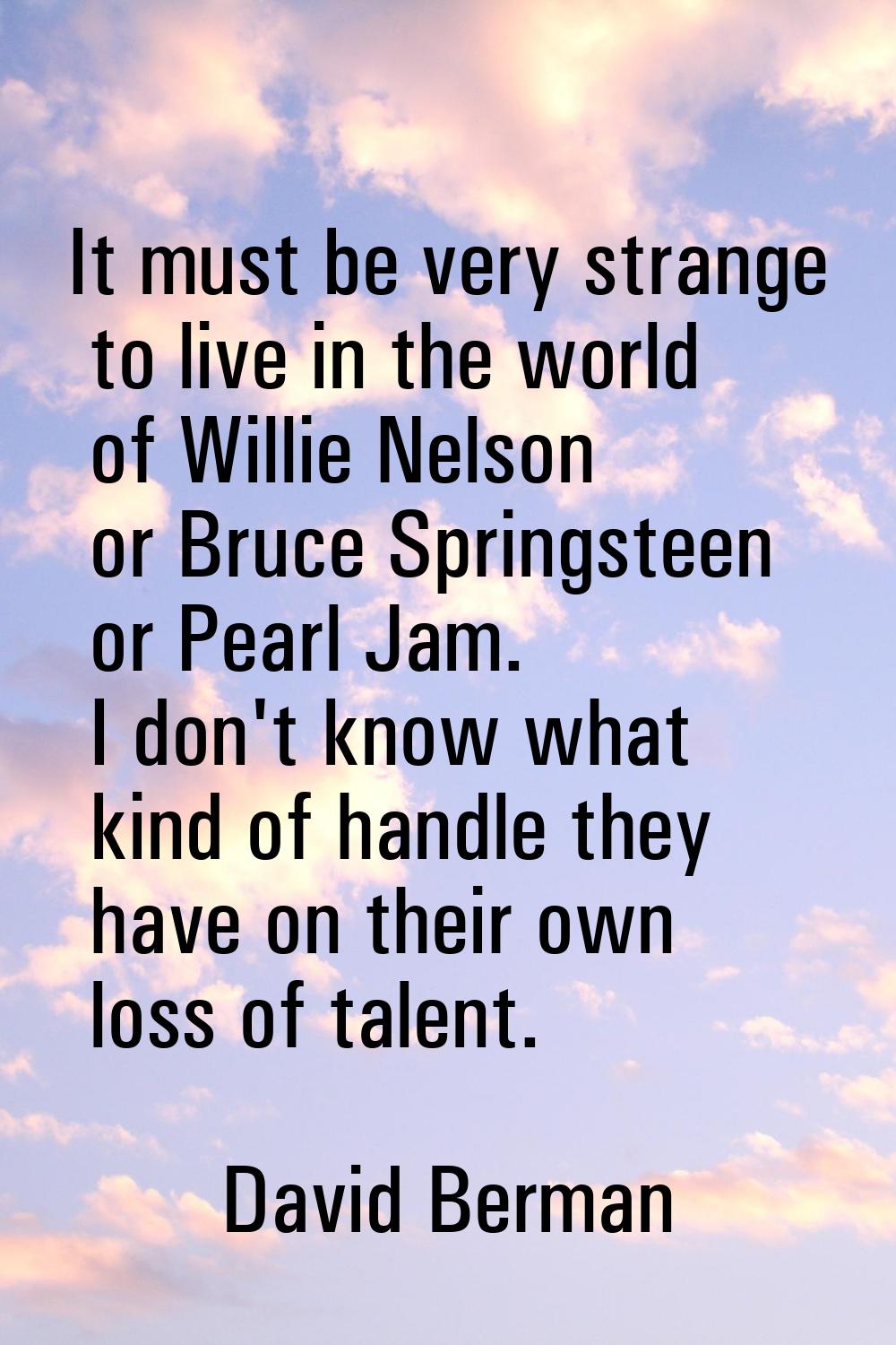 It must be very strange to live in the world of Willie Nelson or Bruce Springsteen or Pearl Jam. I 