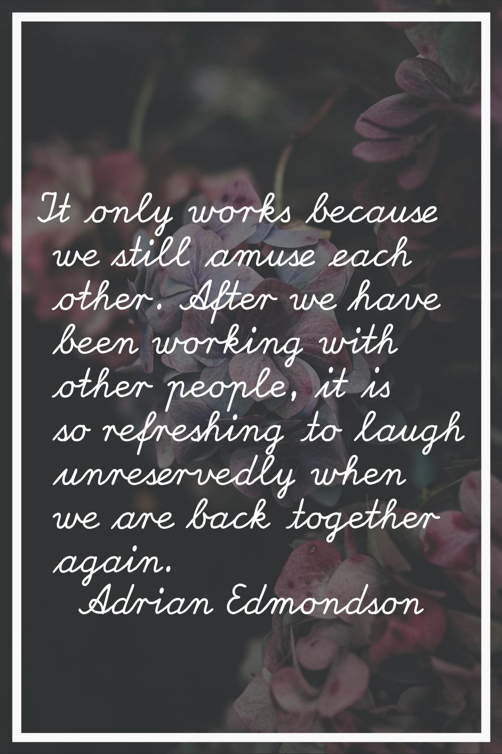 It only works because we still amuse each other. After we have been working with other people, it i