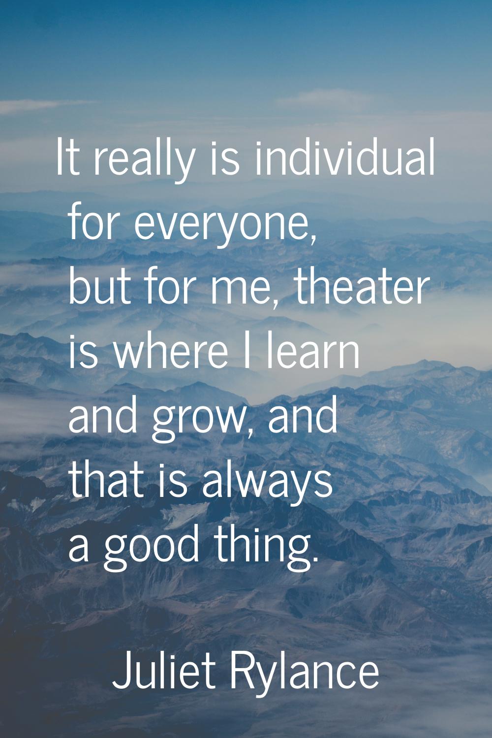 It really is individual for everyone, but for me, theater is where I learn and grow, and that is al