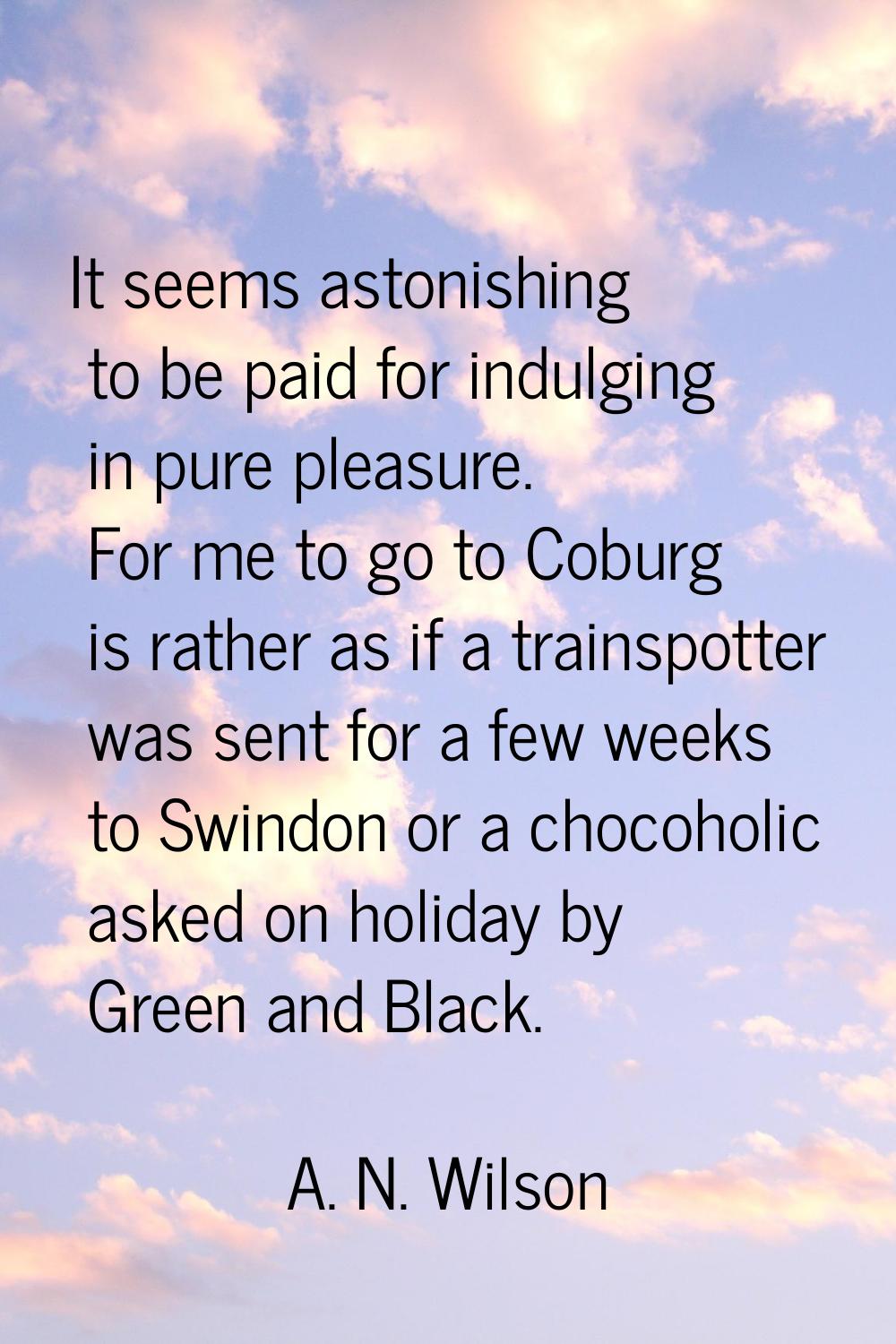 It seems astonishing to be paid for indulging in pure pleasure. For me to go to Coburg is rather as