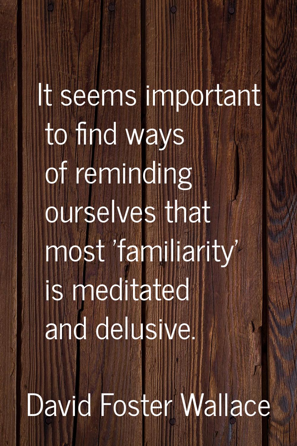It seems important to find ways of reminding ourselves that most 'familiarity' is meditated and del