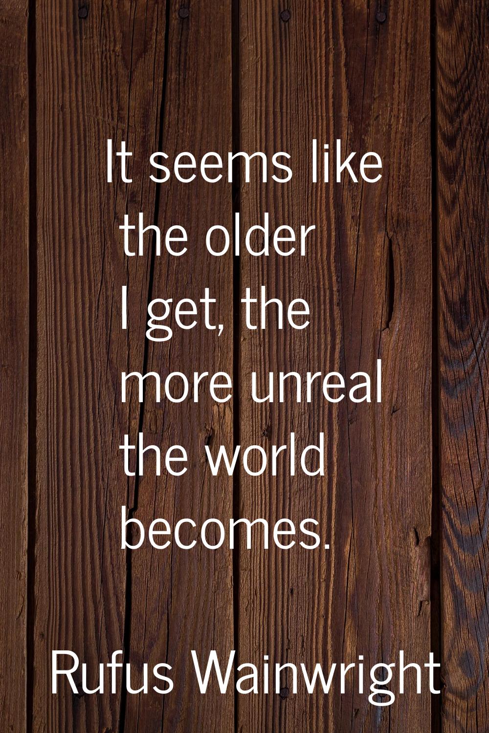 It seems like the older I get, the more unreal the world becomes.