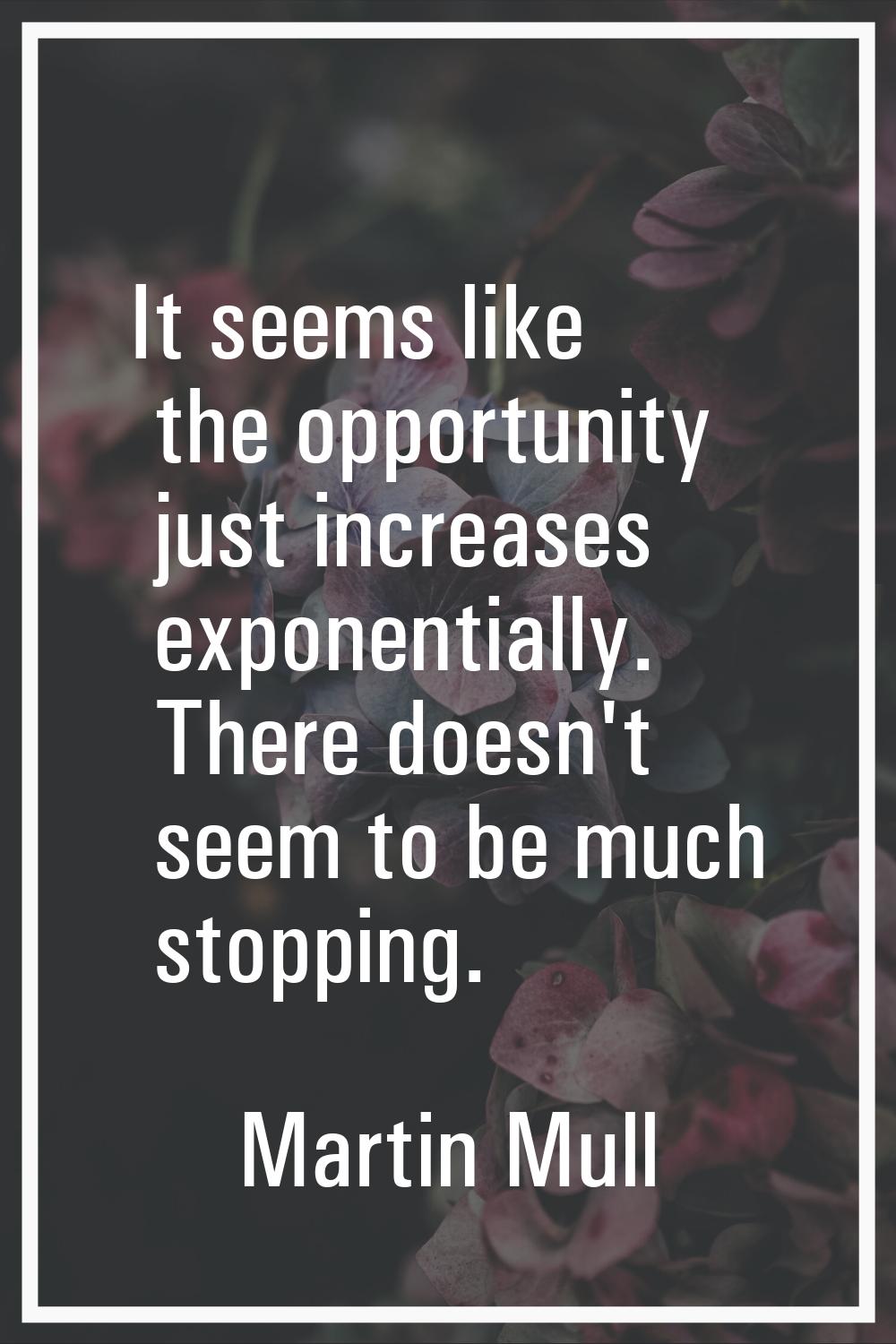It seems like the opportunity just increases exponentially. There doesn't seem to be much stopping.