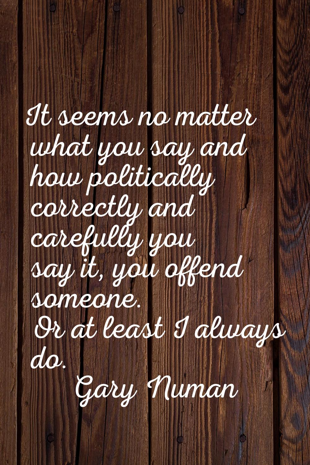 It seems no matter what you say and how politically correctly and carefully you say it, you offend 