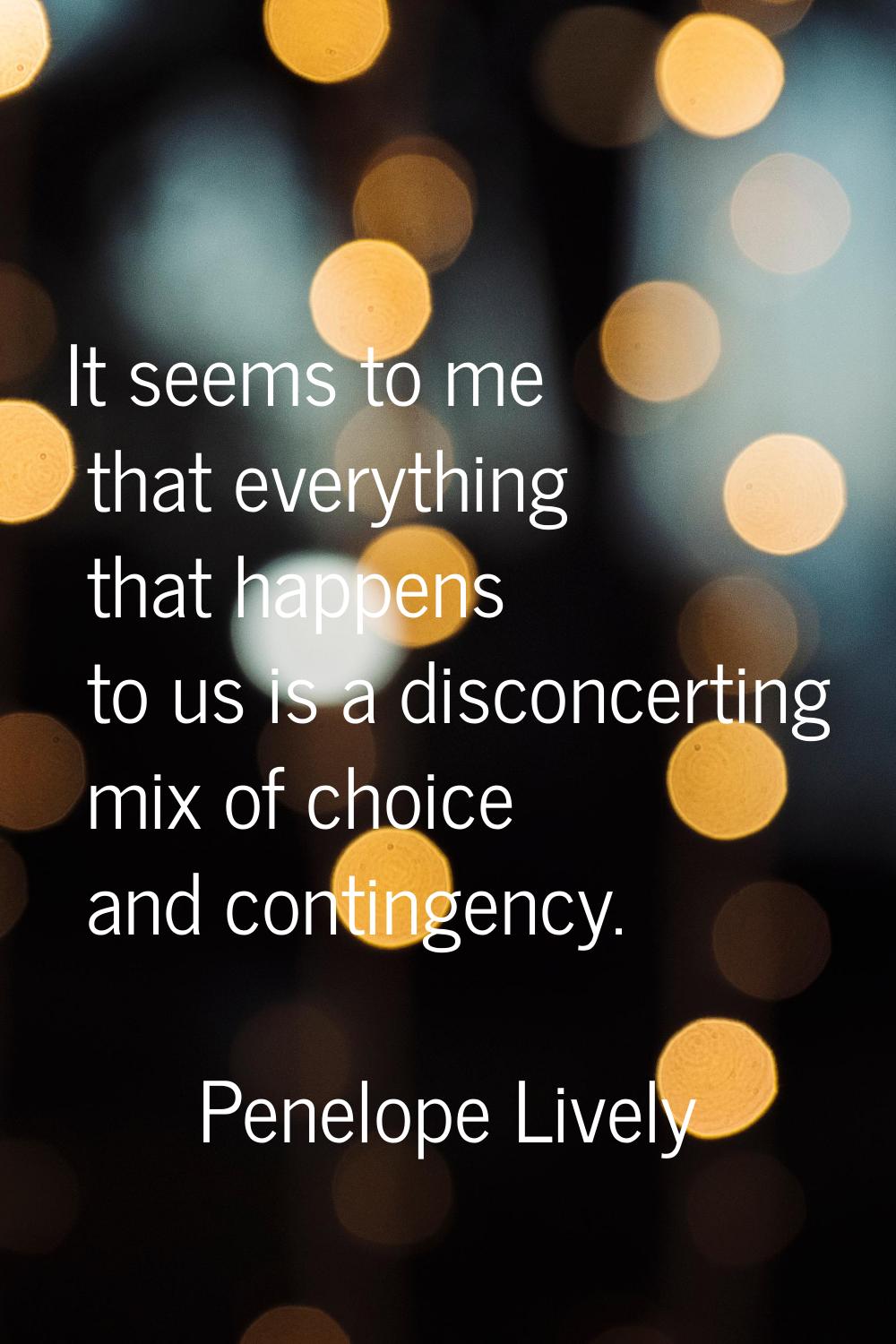 It seems to me that everything that happens to us is a disconcerting mix of choice and contingency.