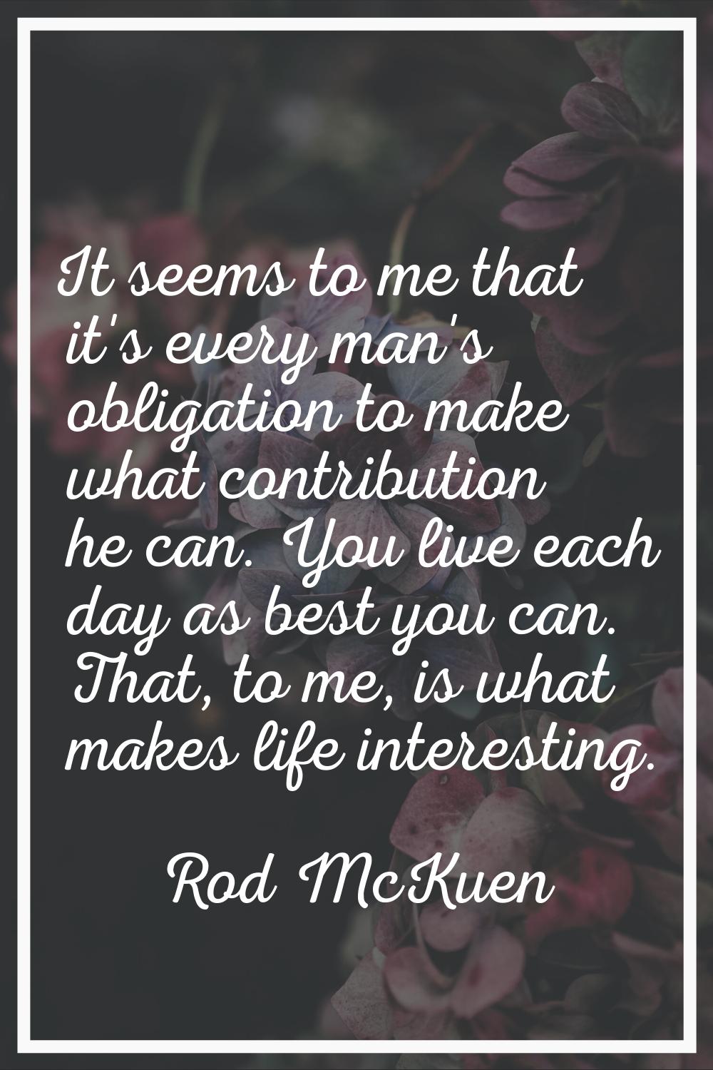 It seems to me that it's every man's obligation to make what contribution he can. You live each day
