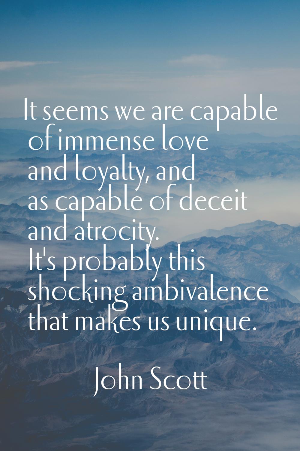 It seems we are capable of immense love and loyalty, and as capable of deceit and atrocity. It's pr