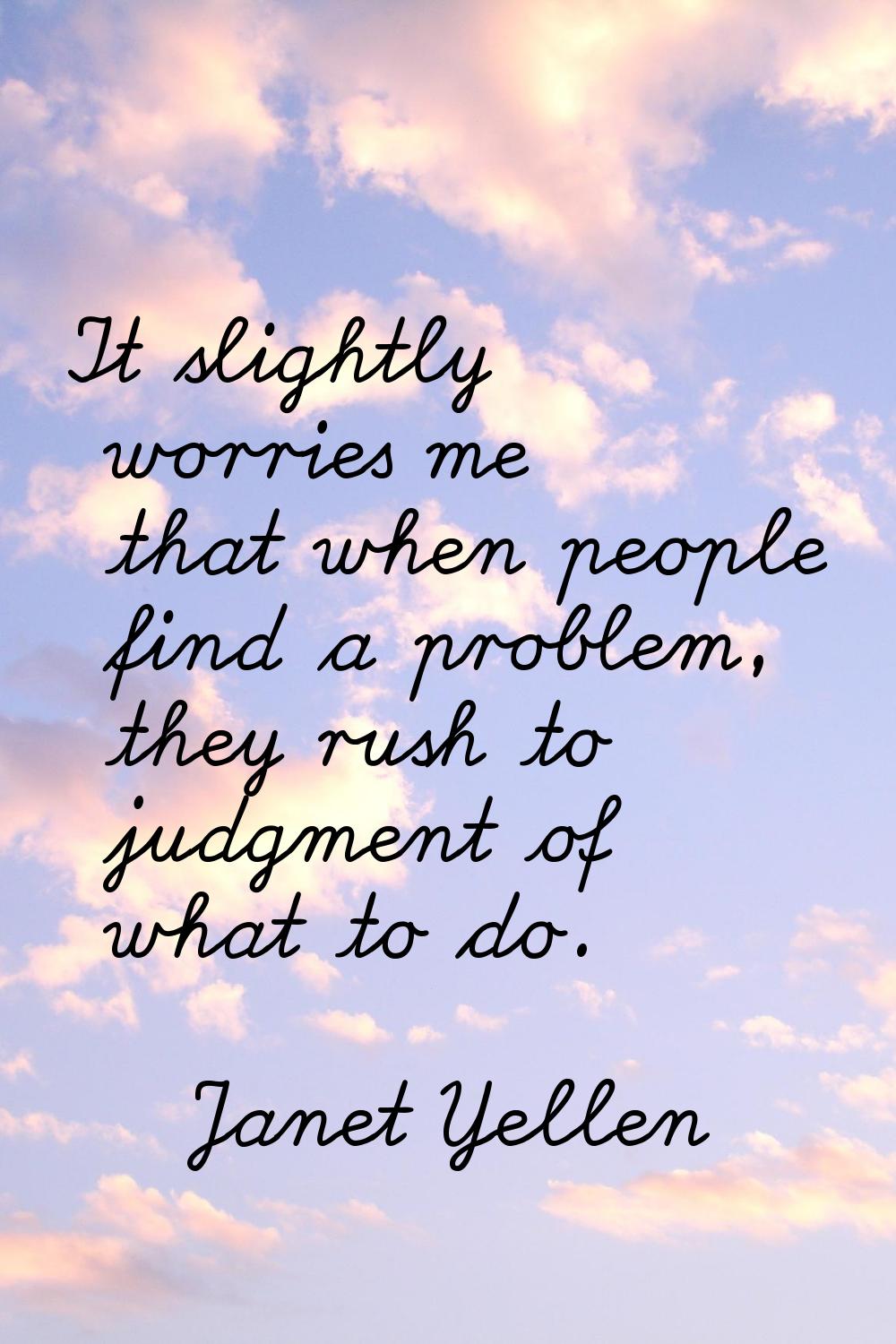 It slightly worries me that when people find a problem, they rush to judgment of what to do.