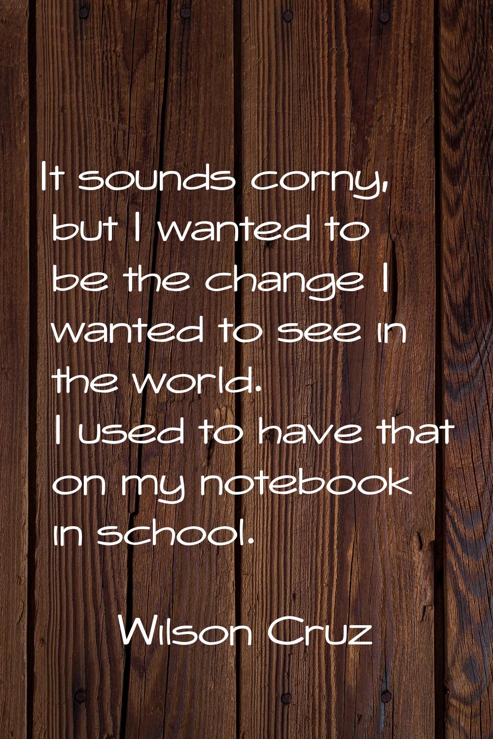 It sounds corny, but I wanted to be the change I wanted to see in the world. I used to have that on