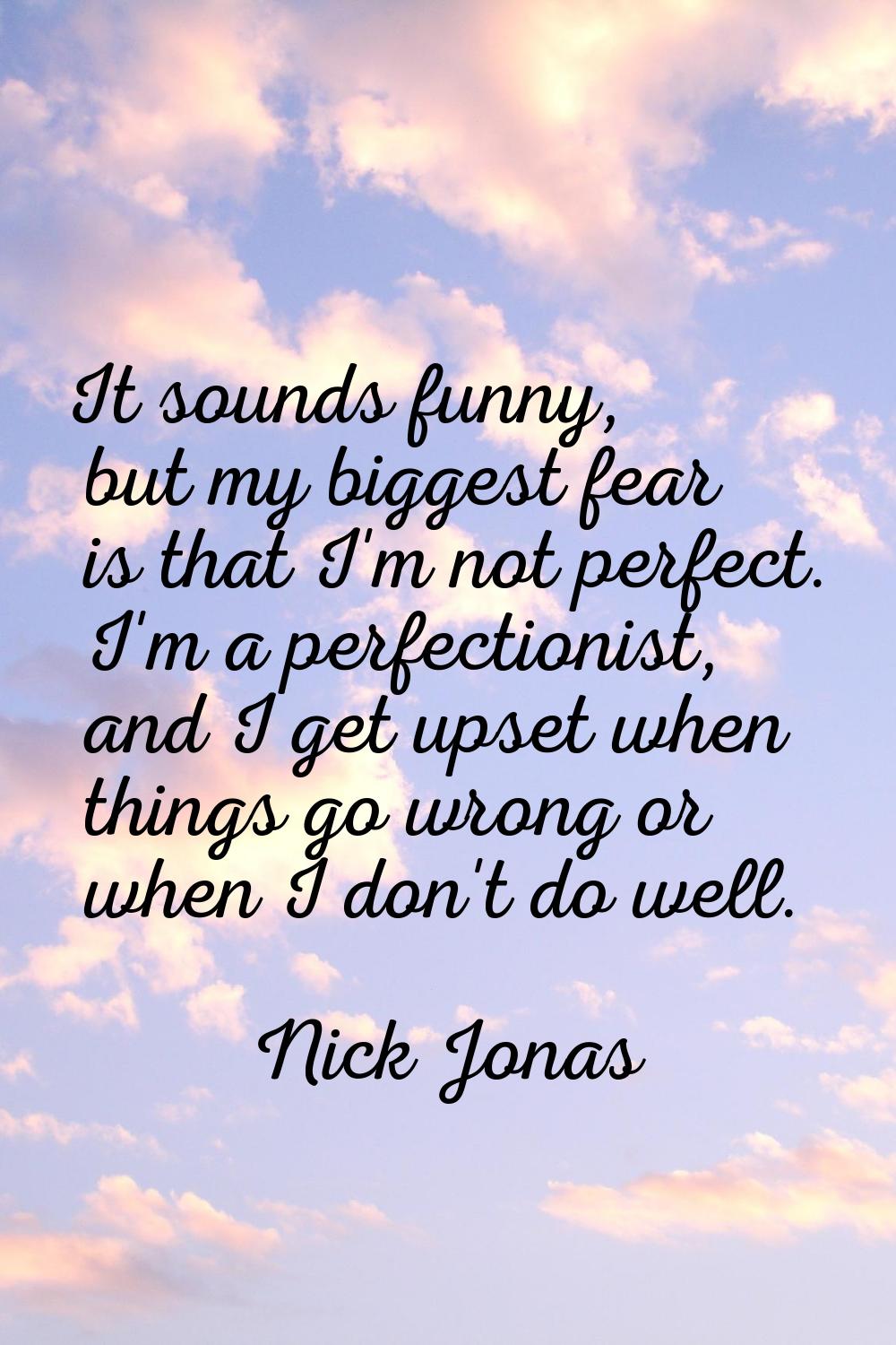 It sounds funny, but my biggest fear is that I'm not perfect. I'm a perfectionist, and I get upset 