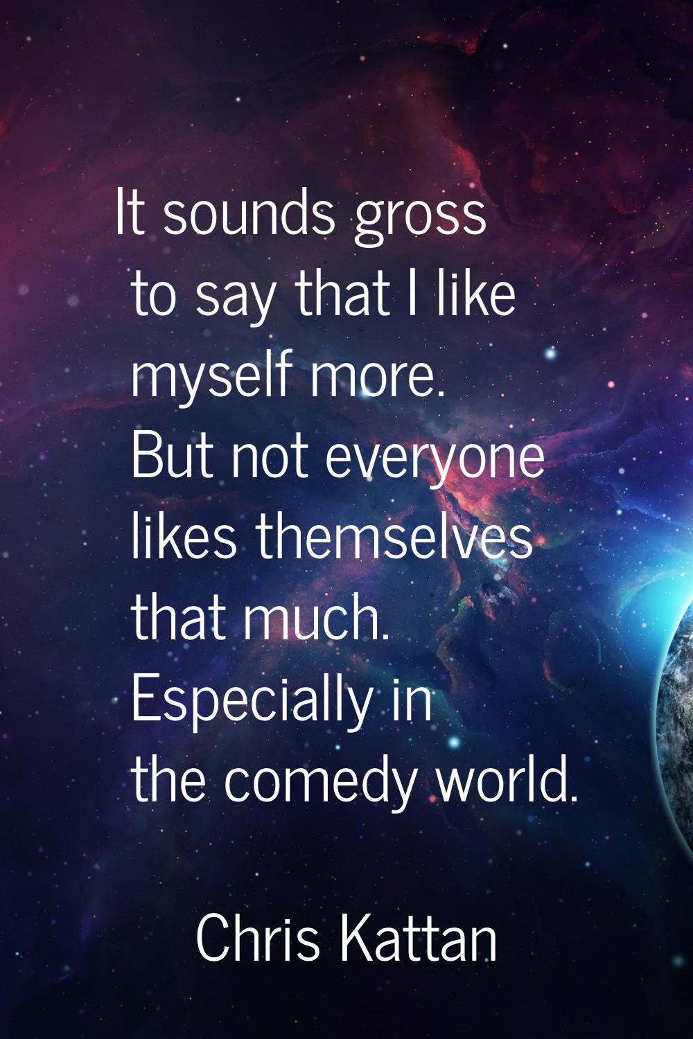 It sounds gross to say that I like myself more. But not everyone likes themselves that much. Especi