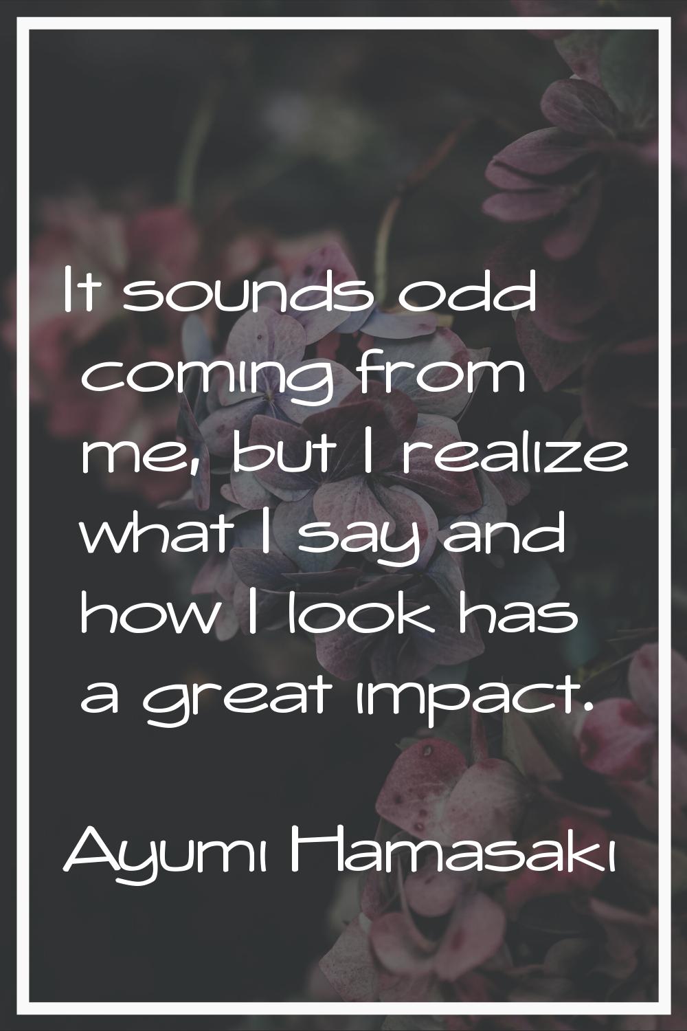 It sounds odd coming from me, but I realize what I say and how I look has a great impact.