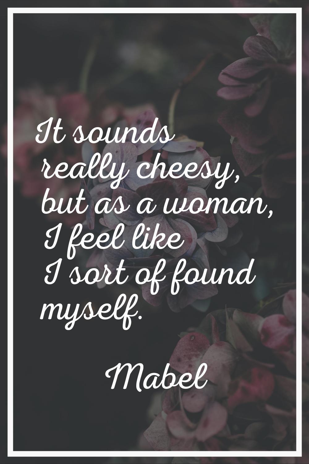 It sounds really cheesy, but as a woman, I feel like I sort of found myself.