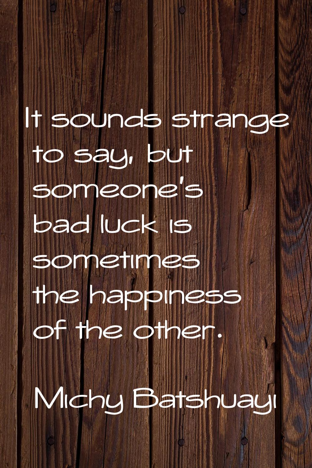 It sounds strange to say, but someone's bad luck is sometimes the happiness of the other.