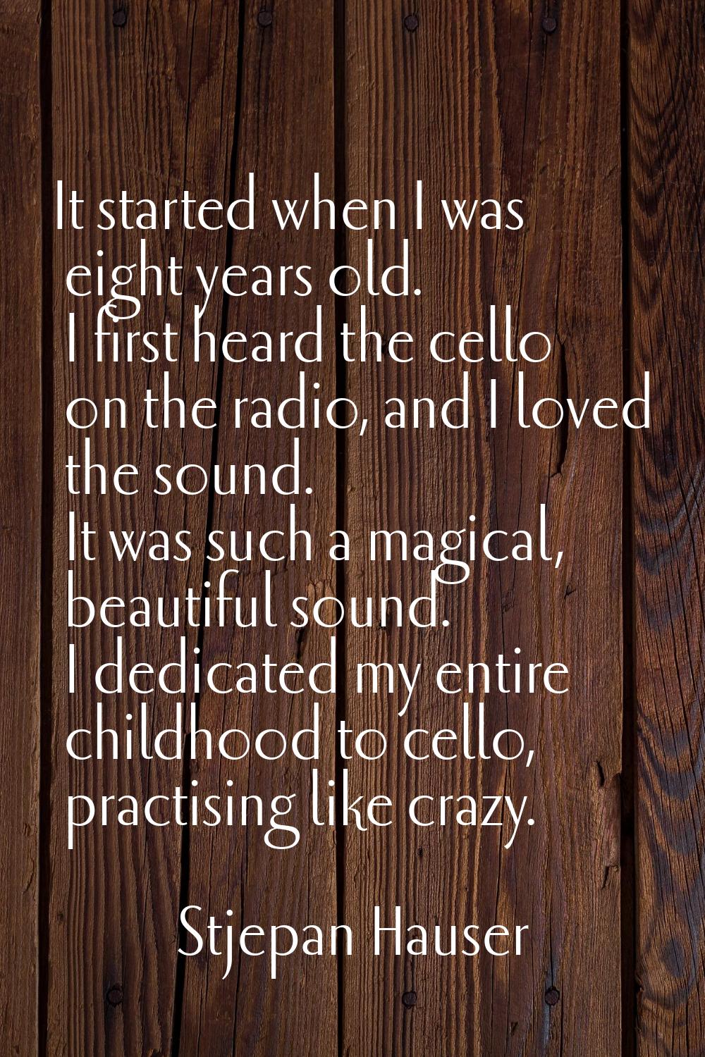 It started when I was eight years old. I first heard the cello on the radio, and I loved the sound.