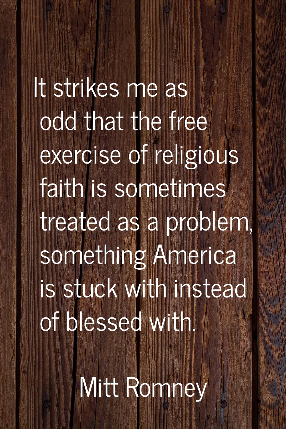 It strikes me as odd that the free exercise of religious faith is sometimes treated as a problem, s