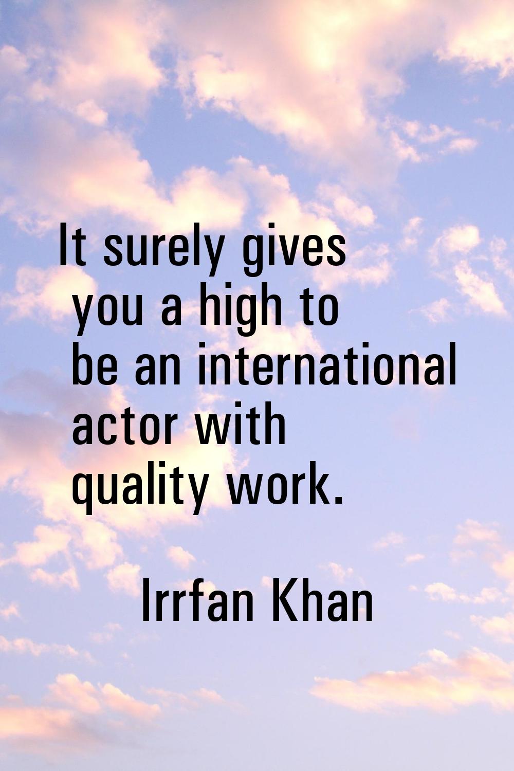 It surely gives you a high to be an international actor with quality work.