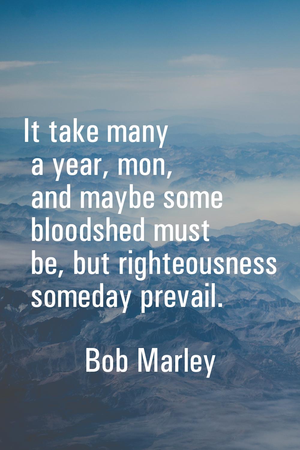 It take many a year, mon, and maybe some bloodshed must be, but righteousness someday prevail.