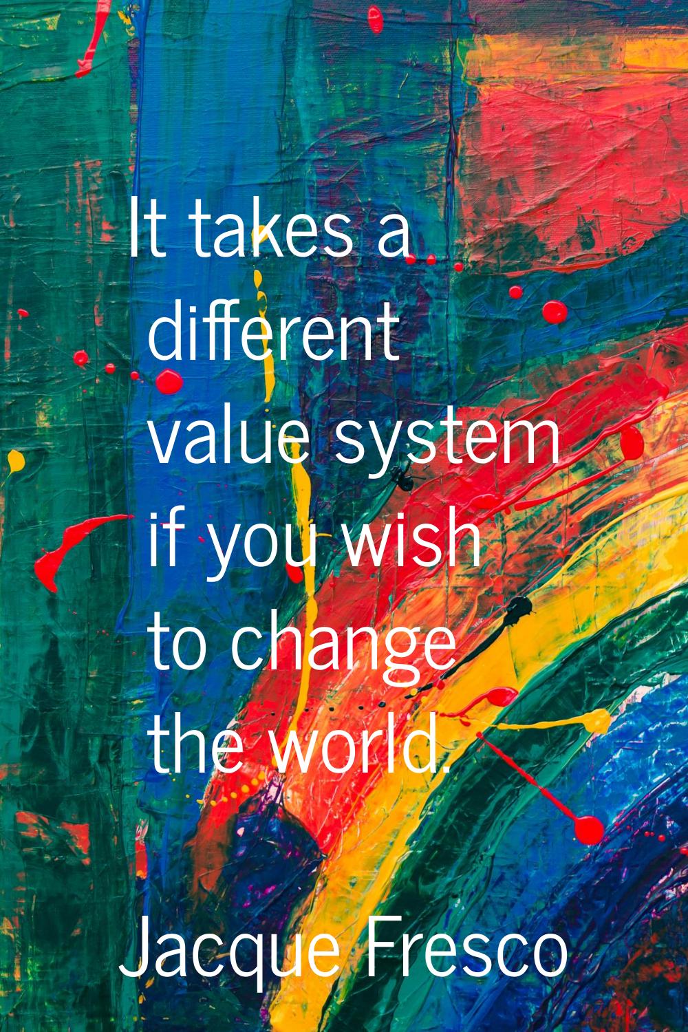 It takes a different value system if you wish to change the world.