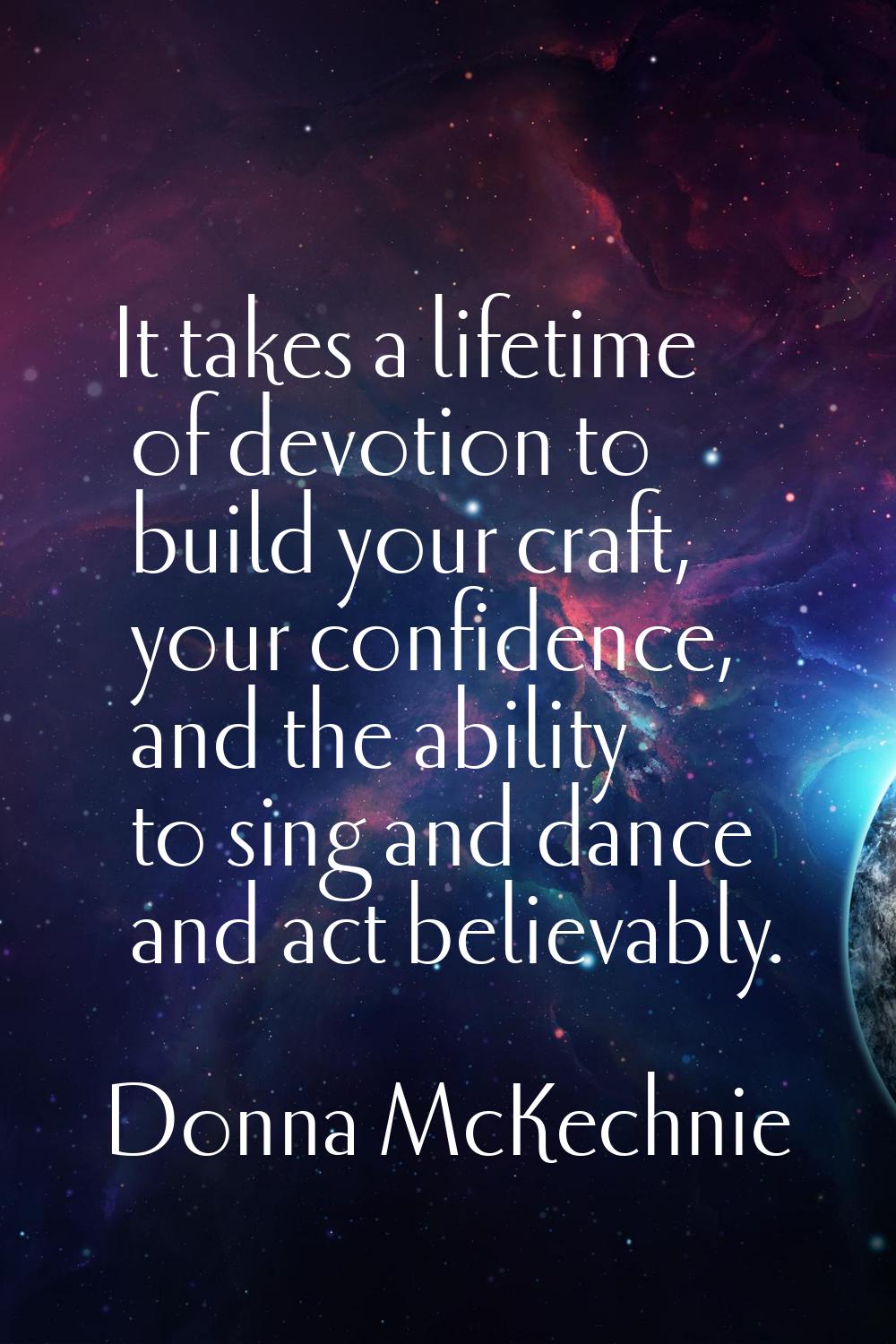 It takes a lifetime of devotion to build your craft, your confidence, and the ability to sing and d