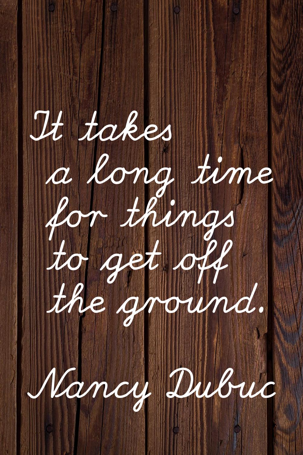 It takes a long time for things to get off the ground.