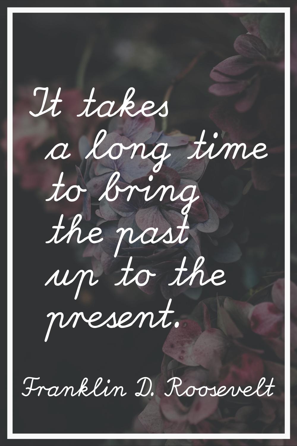 It takes a long time to bring the past up to the present.