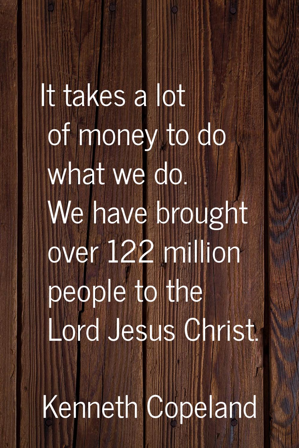 It takes a lot of money to do what we do. We have brought over 122 million people to the Lord Jesus