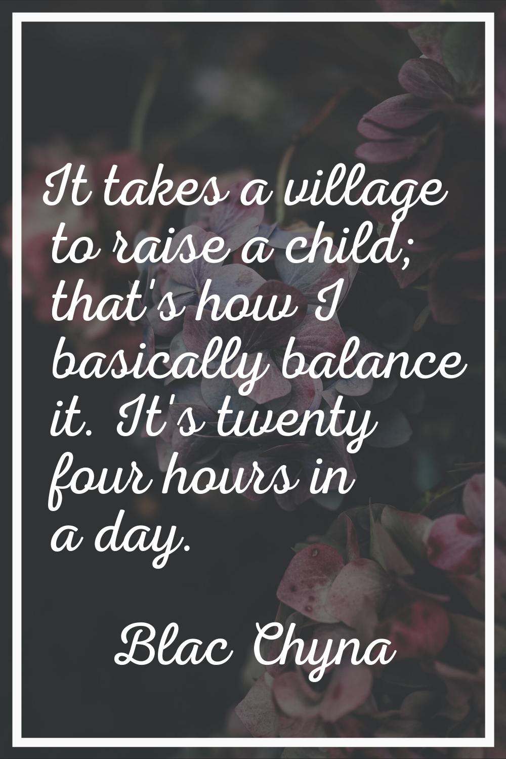 It takes a village to raise a child; that's how I basically balance it. It's twenty four hours in a