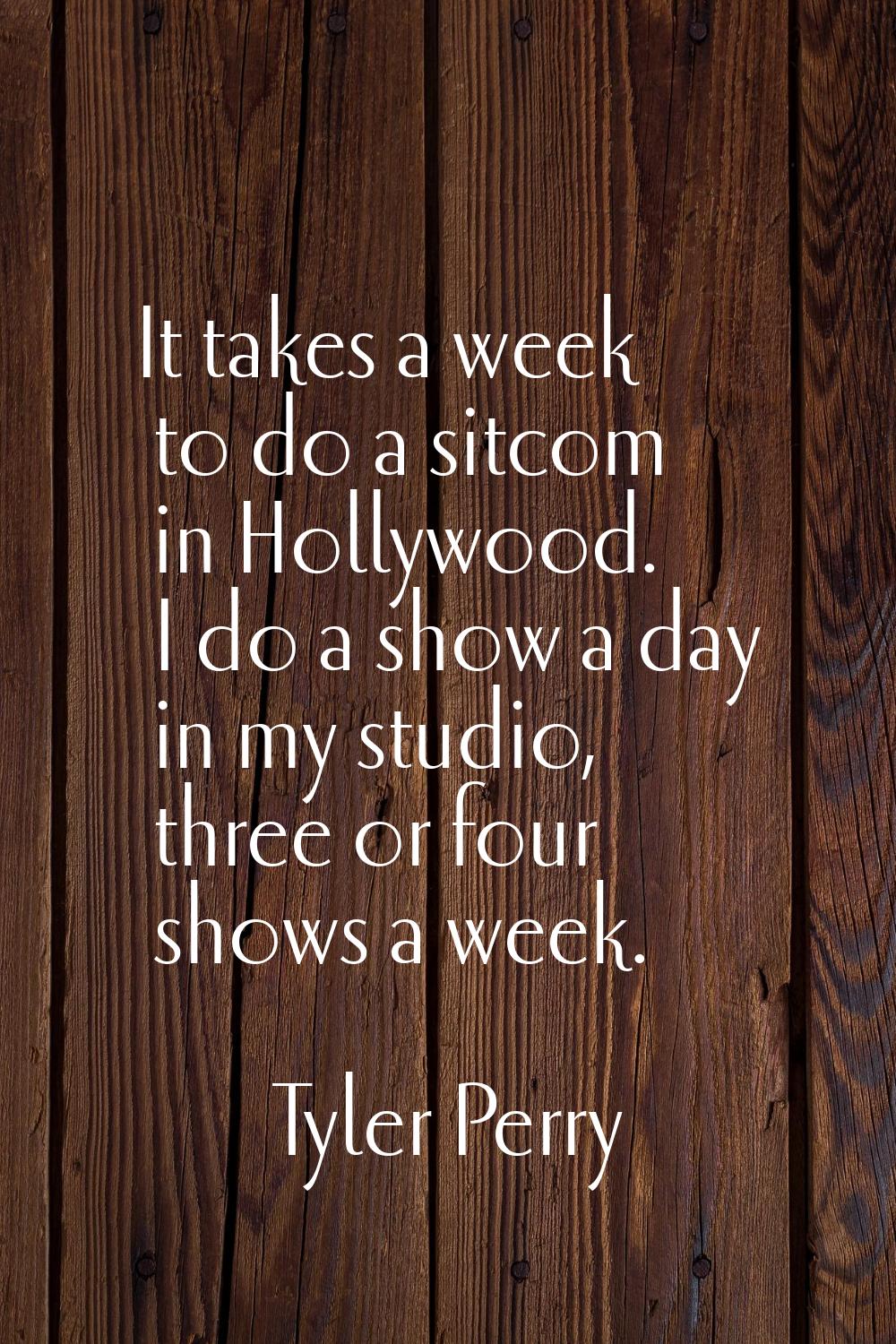 It takes a week to do a sitcom in Hollywood. I do a show a day in my studio, three or four shows a 