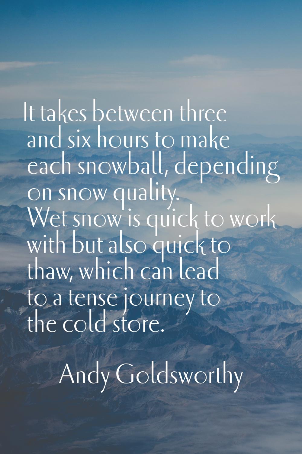 It takes between three and six hours to make each snowball, depending on snow quality. Wet snow is 