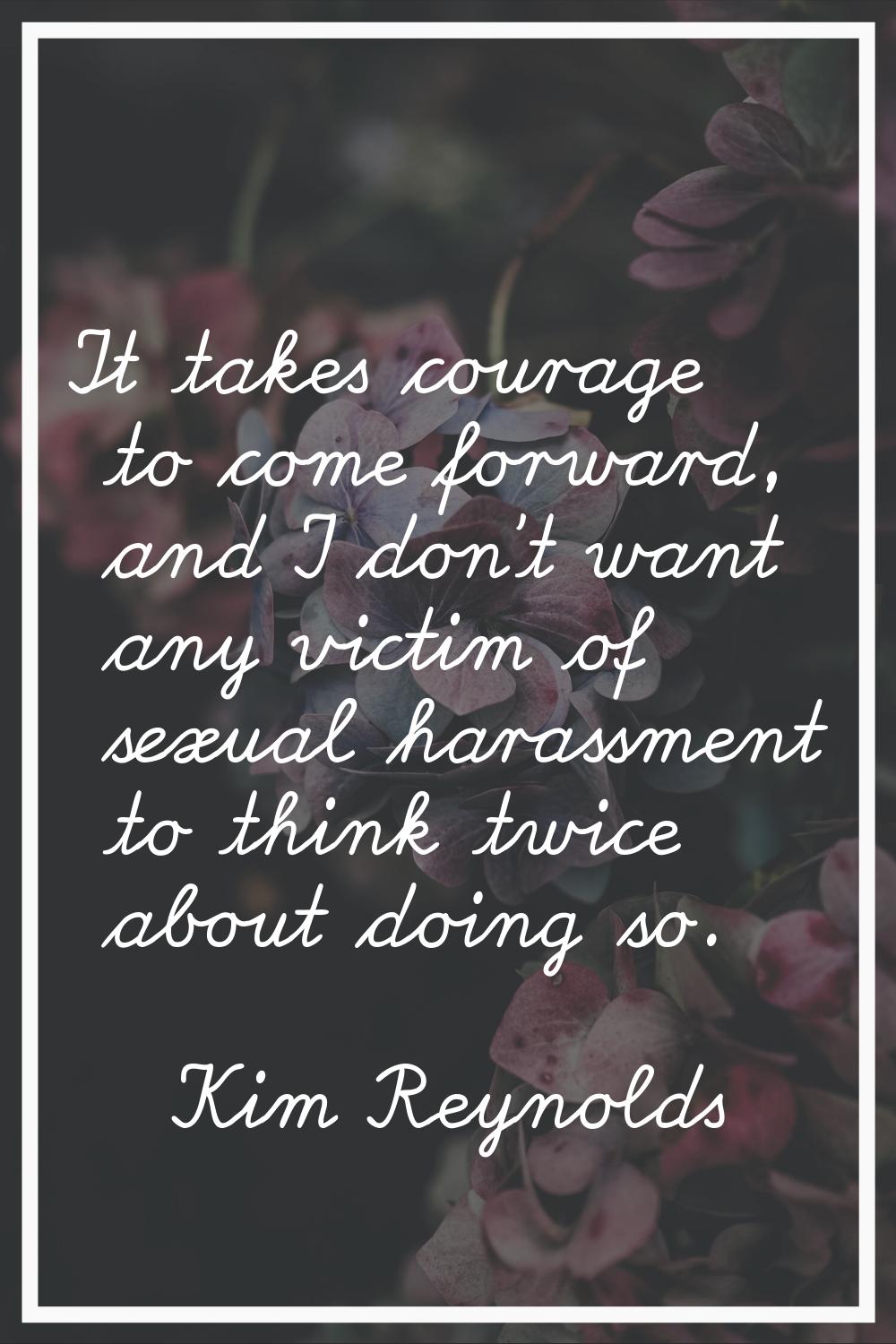 It takes courage to come forward, and I don't want any victim of sexual harassment to think twice a