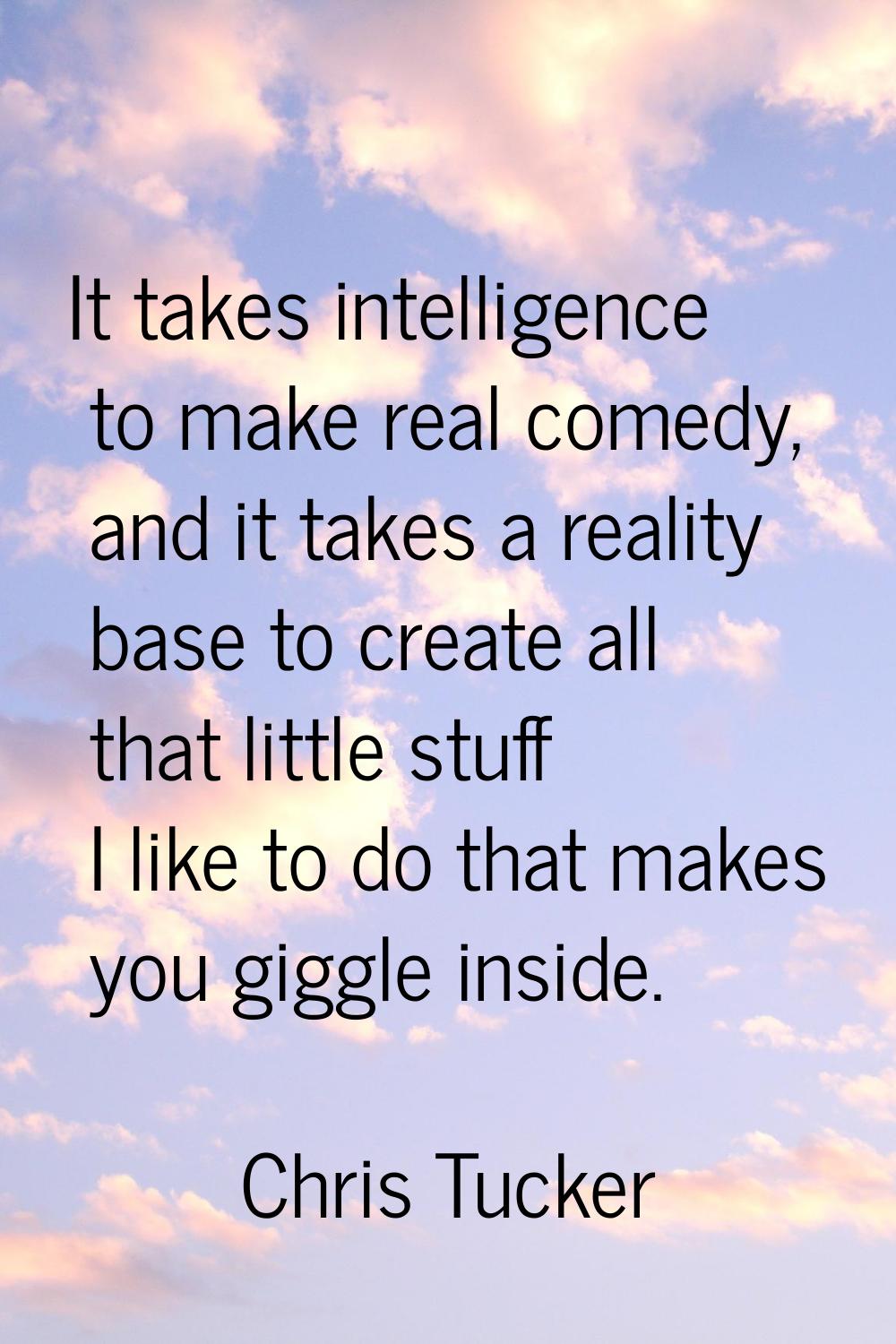 It takes intelligence to make real comedy, and it takes a reality base to create all that little st