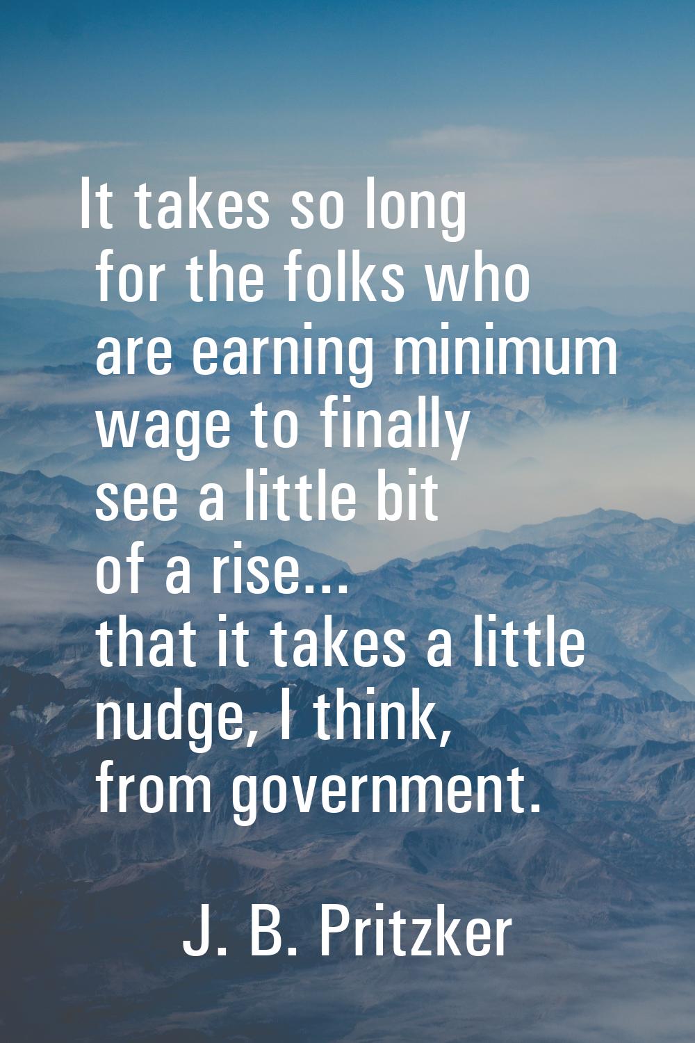 It takes so long for the folks who are earning minimum wage to finally see a little bit of a rise..