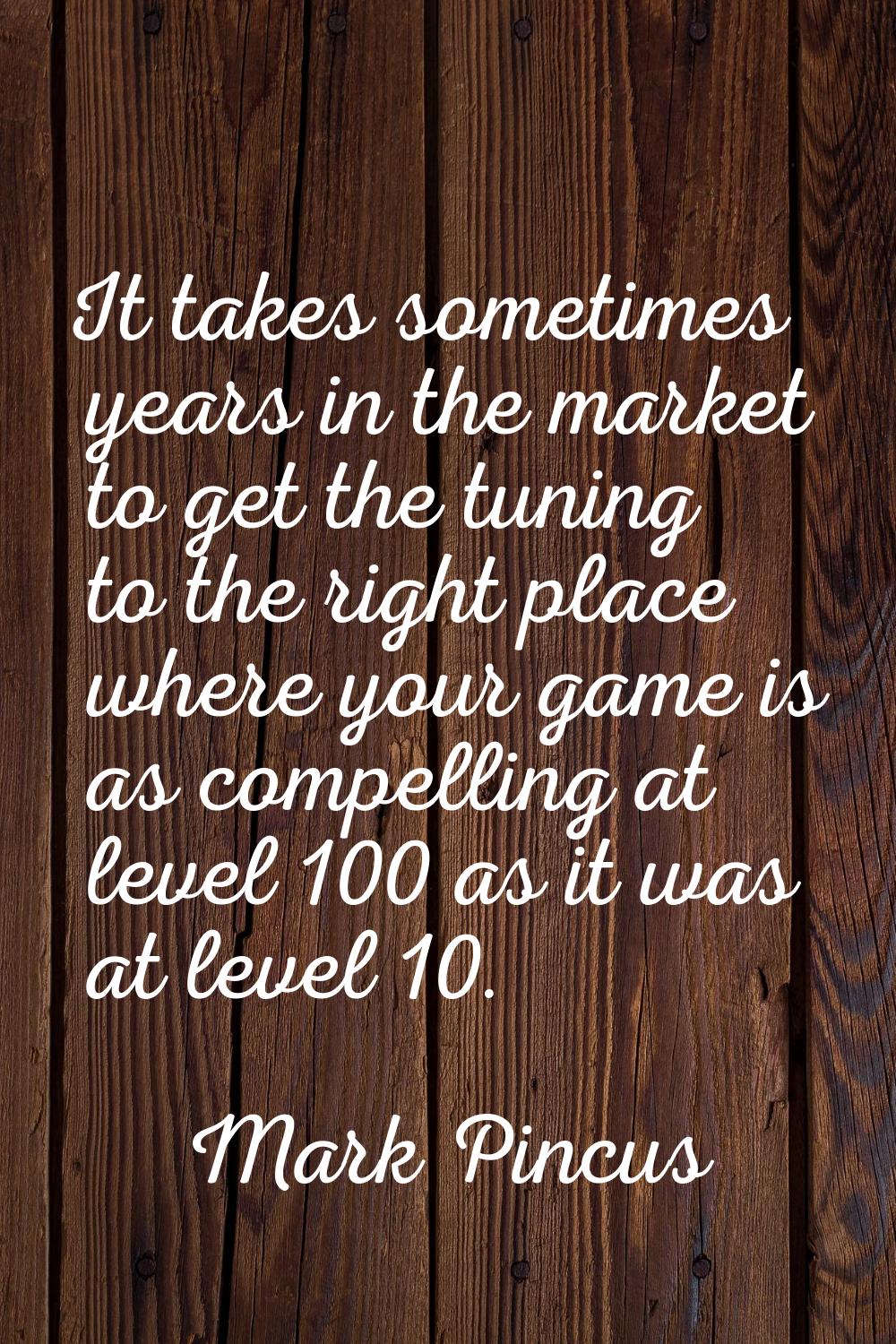 It takes sometimes years in the market to get the tuning to the right place where your game is as c