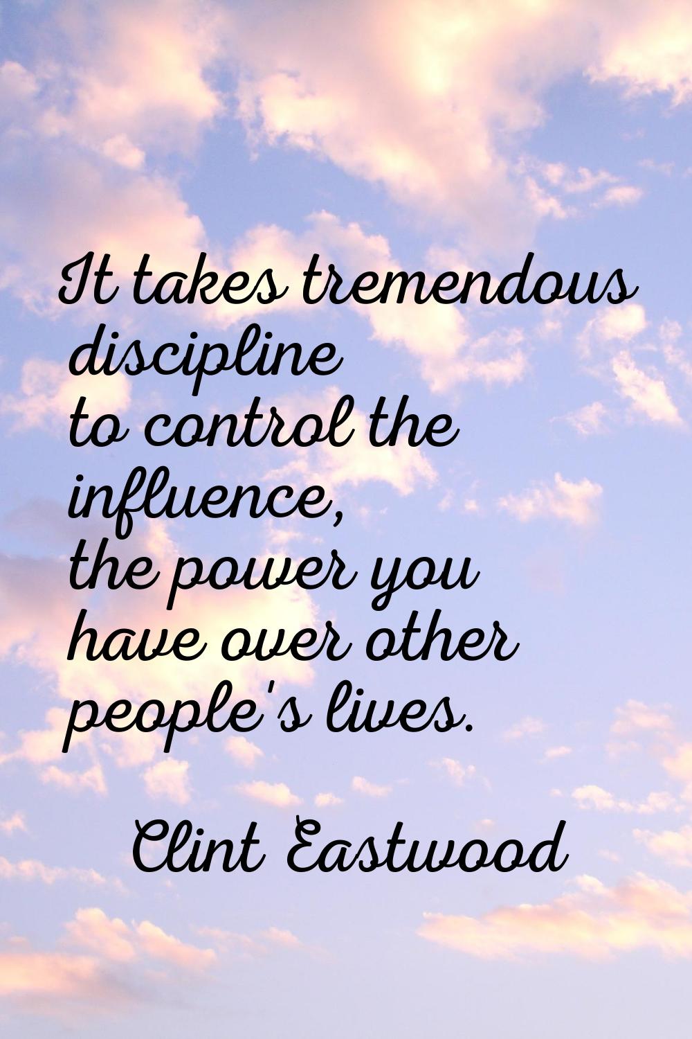 It takes tremendous discipline to control the influence, the power you have over other people's liv