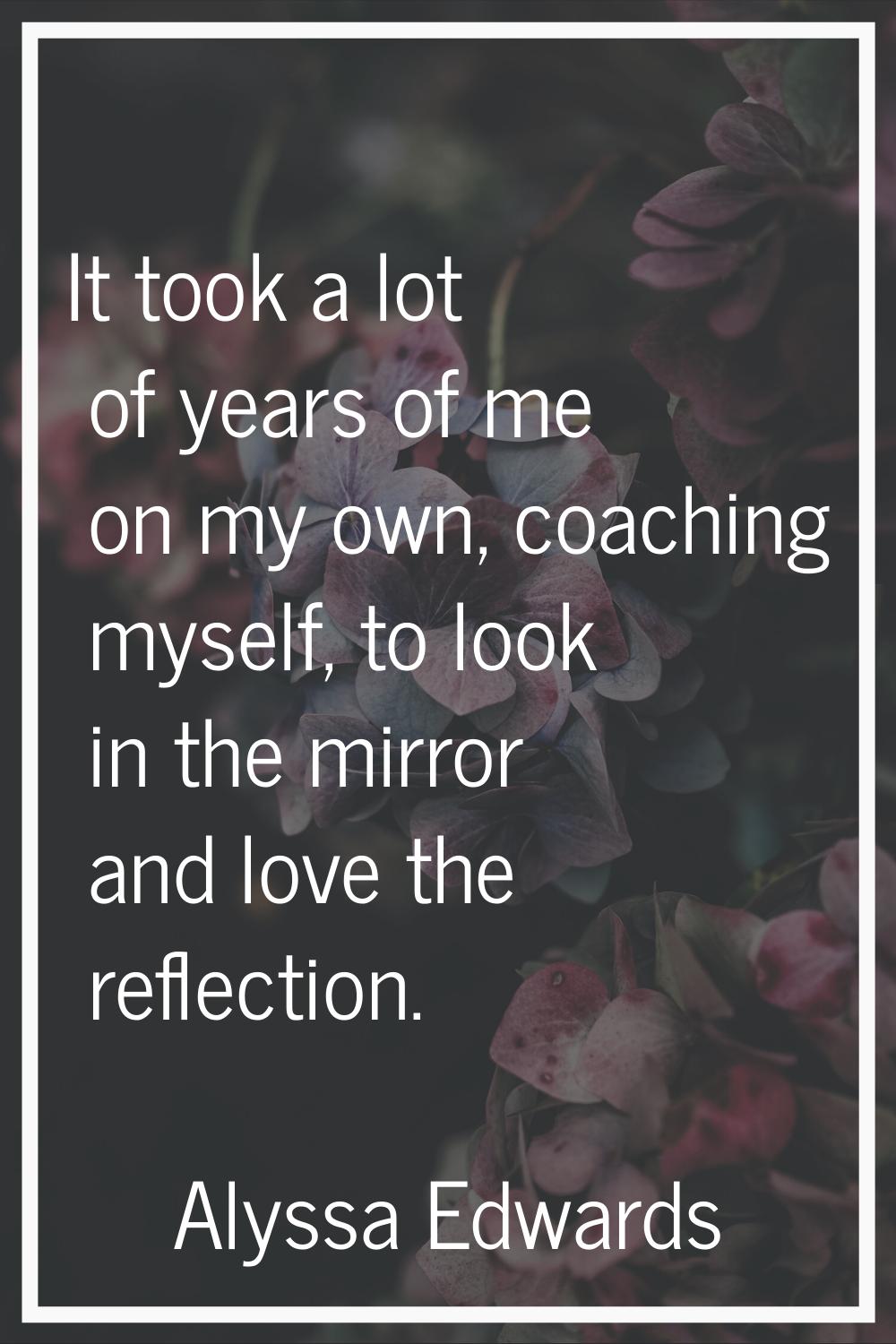 It took a lot of years of me on my own, coaching myself, to look in the mirror and love the reflect