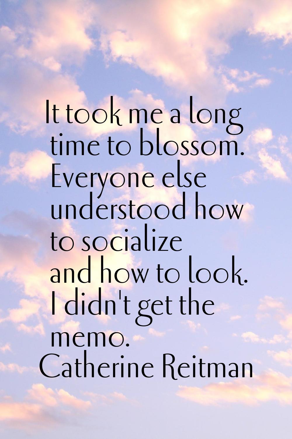 It took me a long time to blossom. Everyone else understood how to socialize and how to look. I did