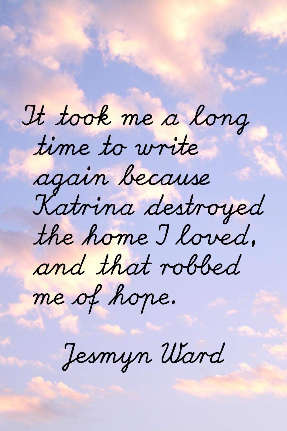 It took me a long time to write again because Katrina destroyed the home I loved, and that robbed m