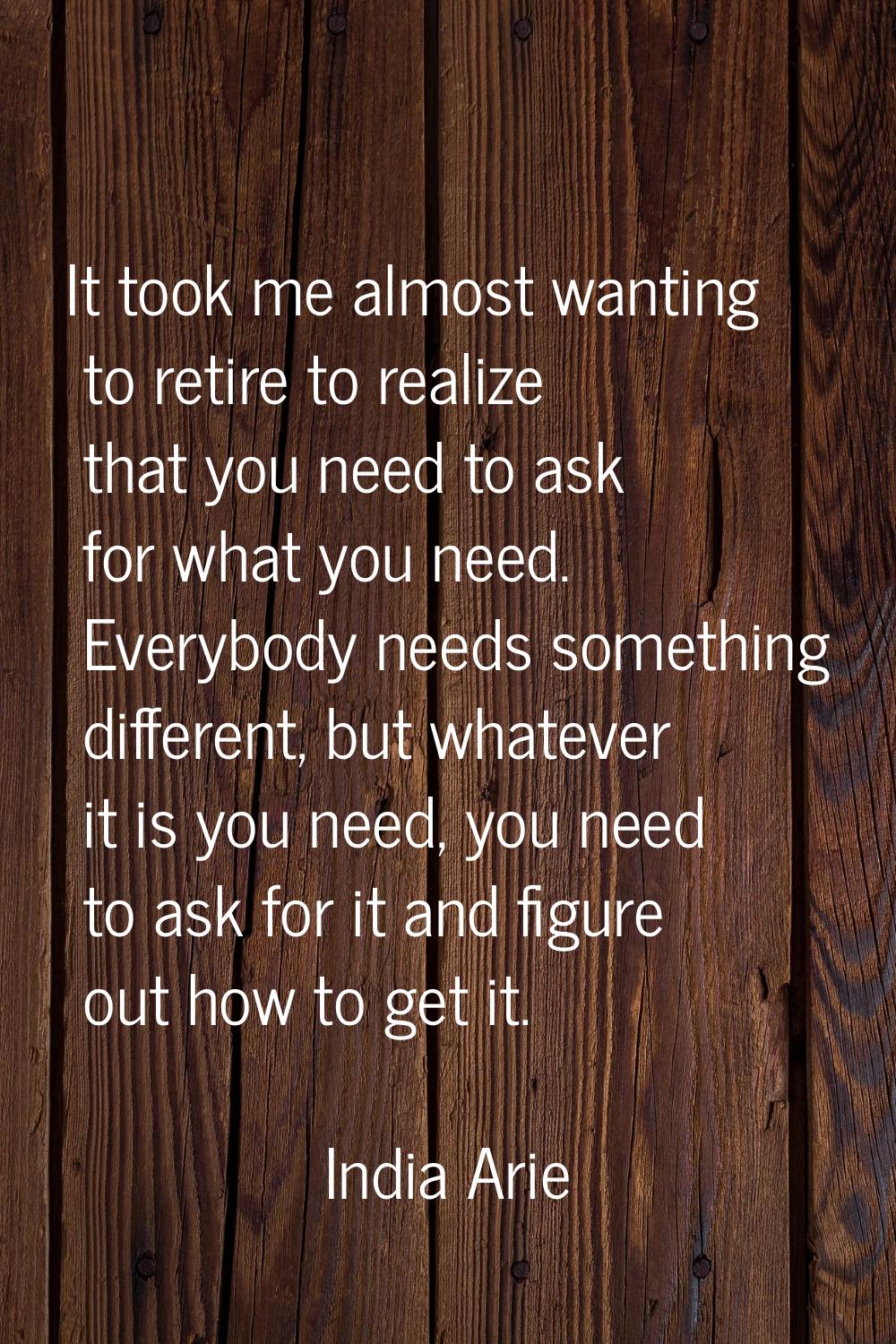 It took me almost wanting to retire to realize that you need to ask for what you need. Everybody ne