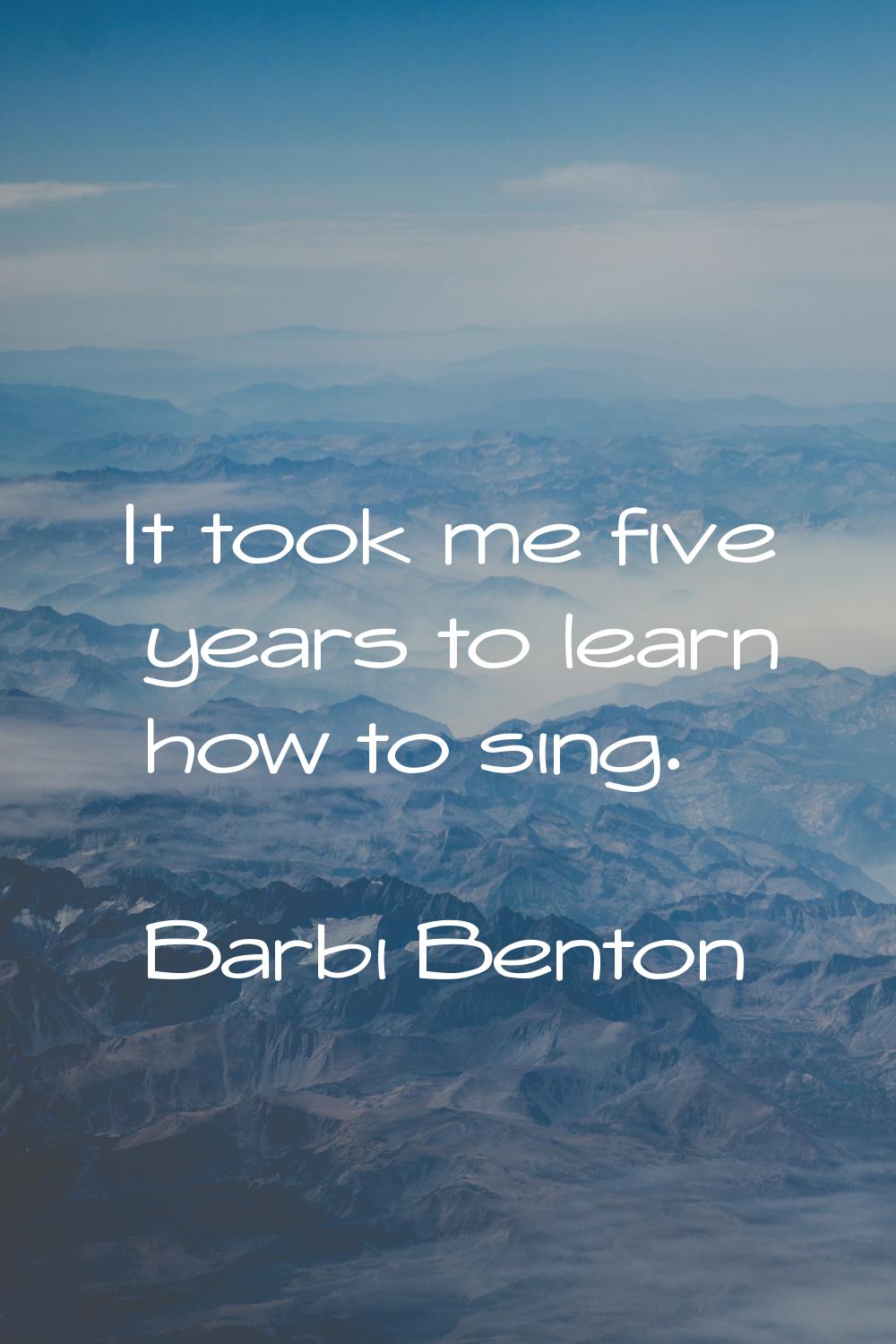 It took me five years to learn how to sing.