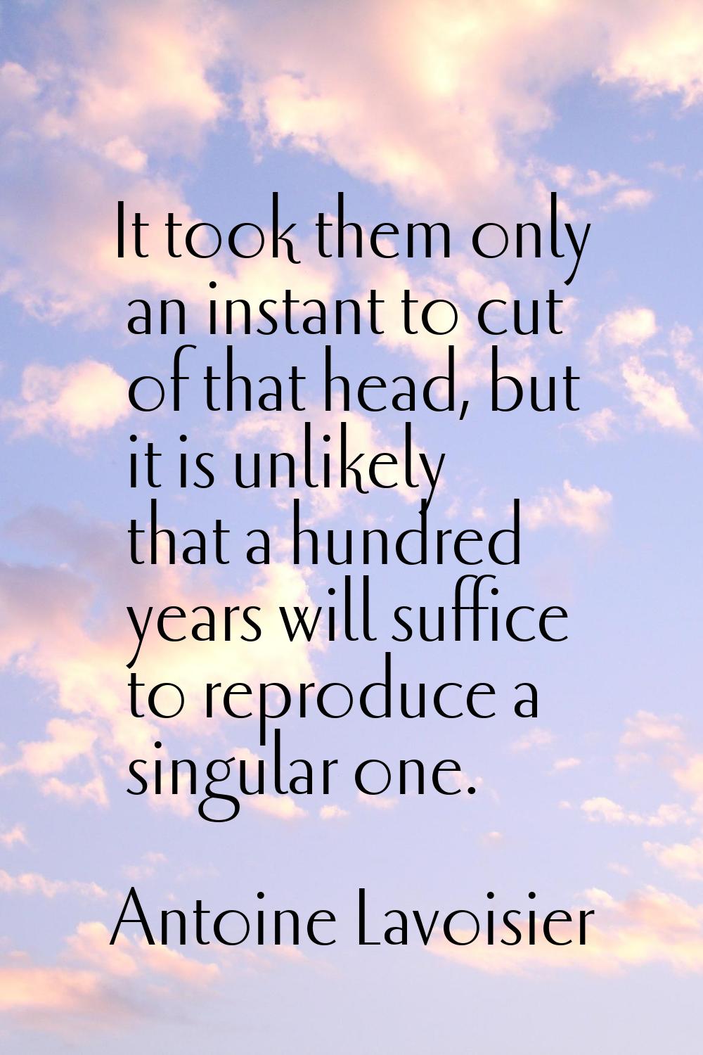 It took them only an instant to cut of that head, but it is unlikely that a hundred years will suff