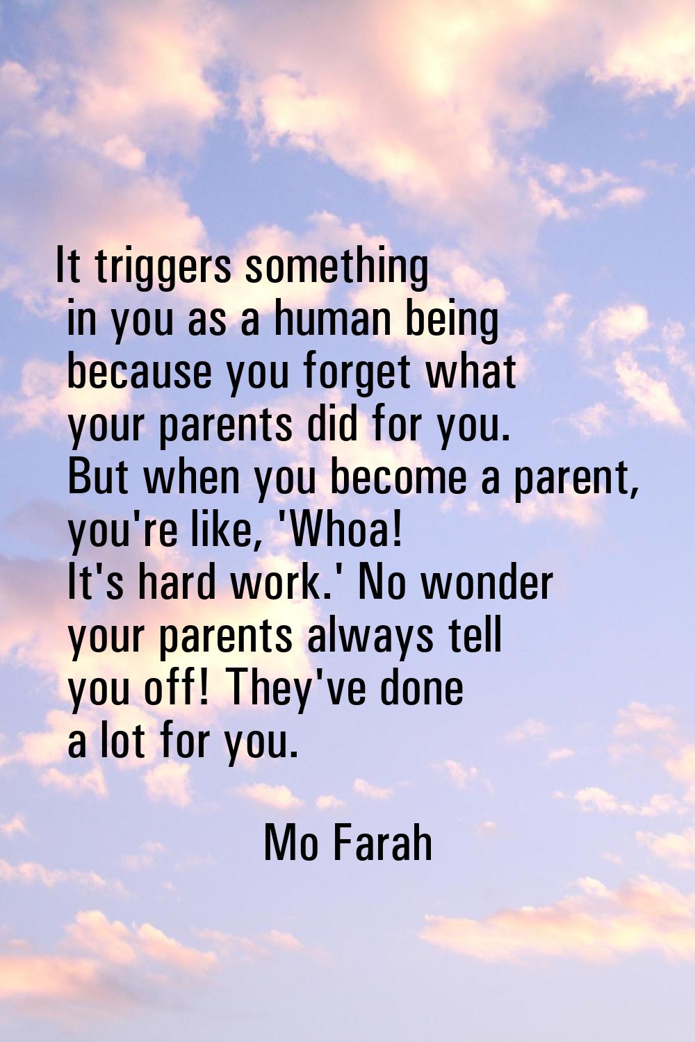 It triggers something in you as a human being because you forget what your parents did for you. But