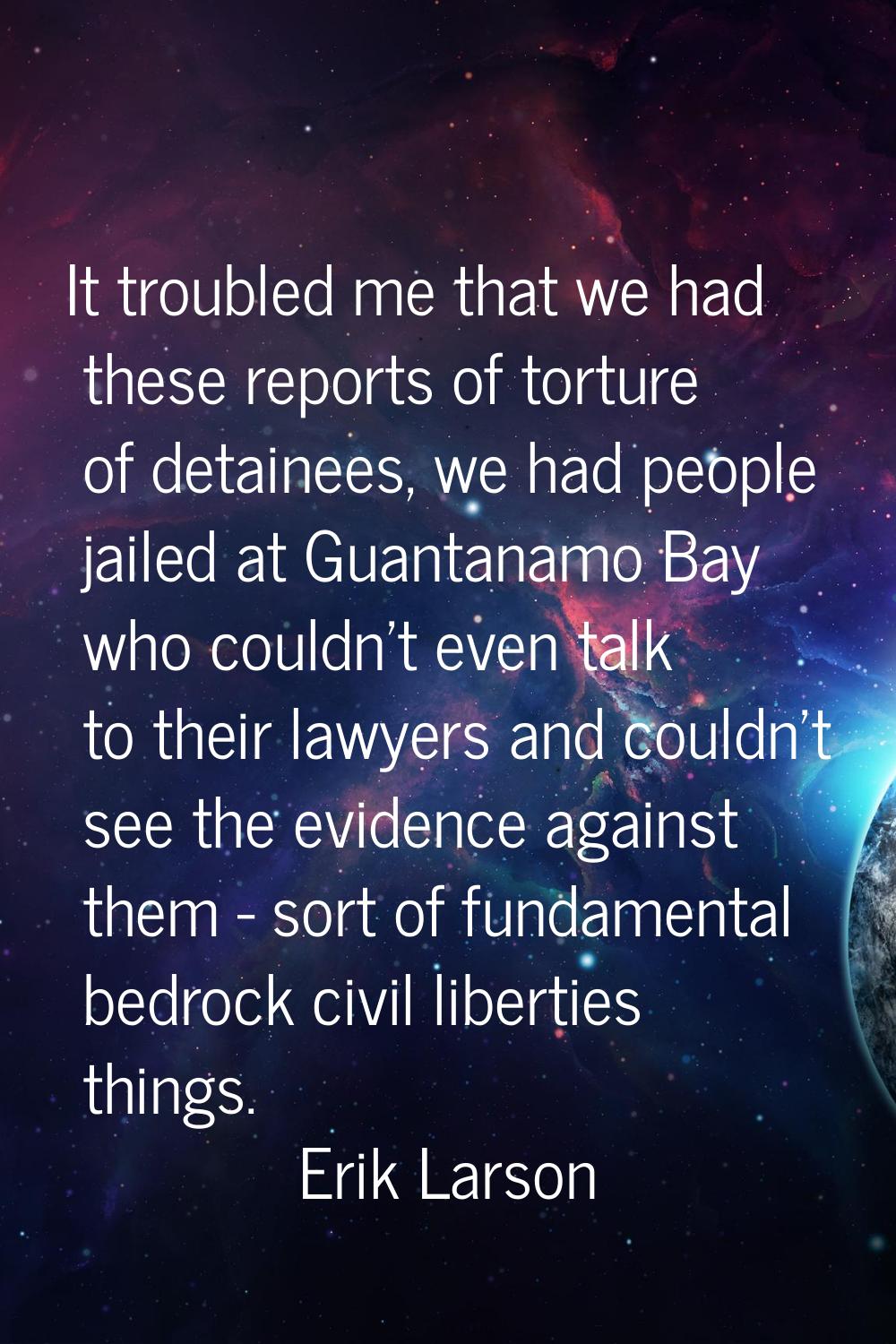 It troubled me that we had these reports of torture of detainees, we had people jailed at Guantanam
