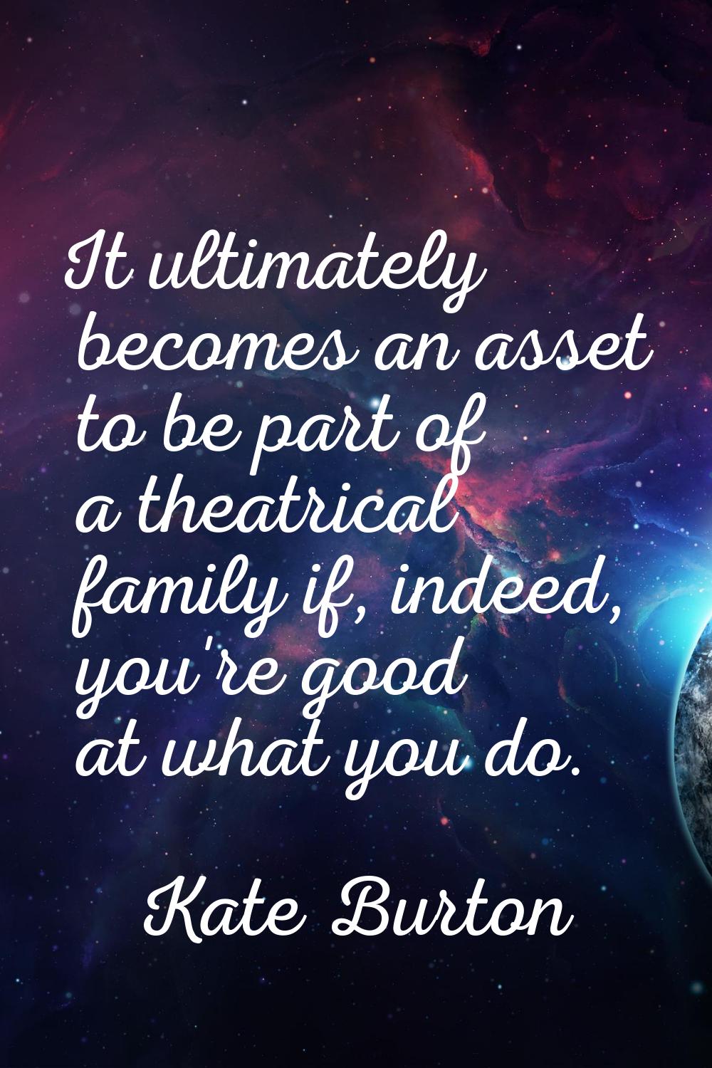 It ultimately becomes an asset to be part of a theatrical family if, indeed, you're good at what yo