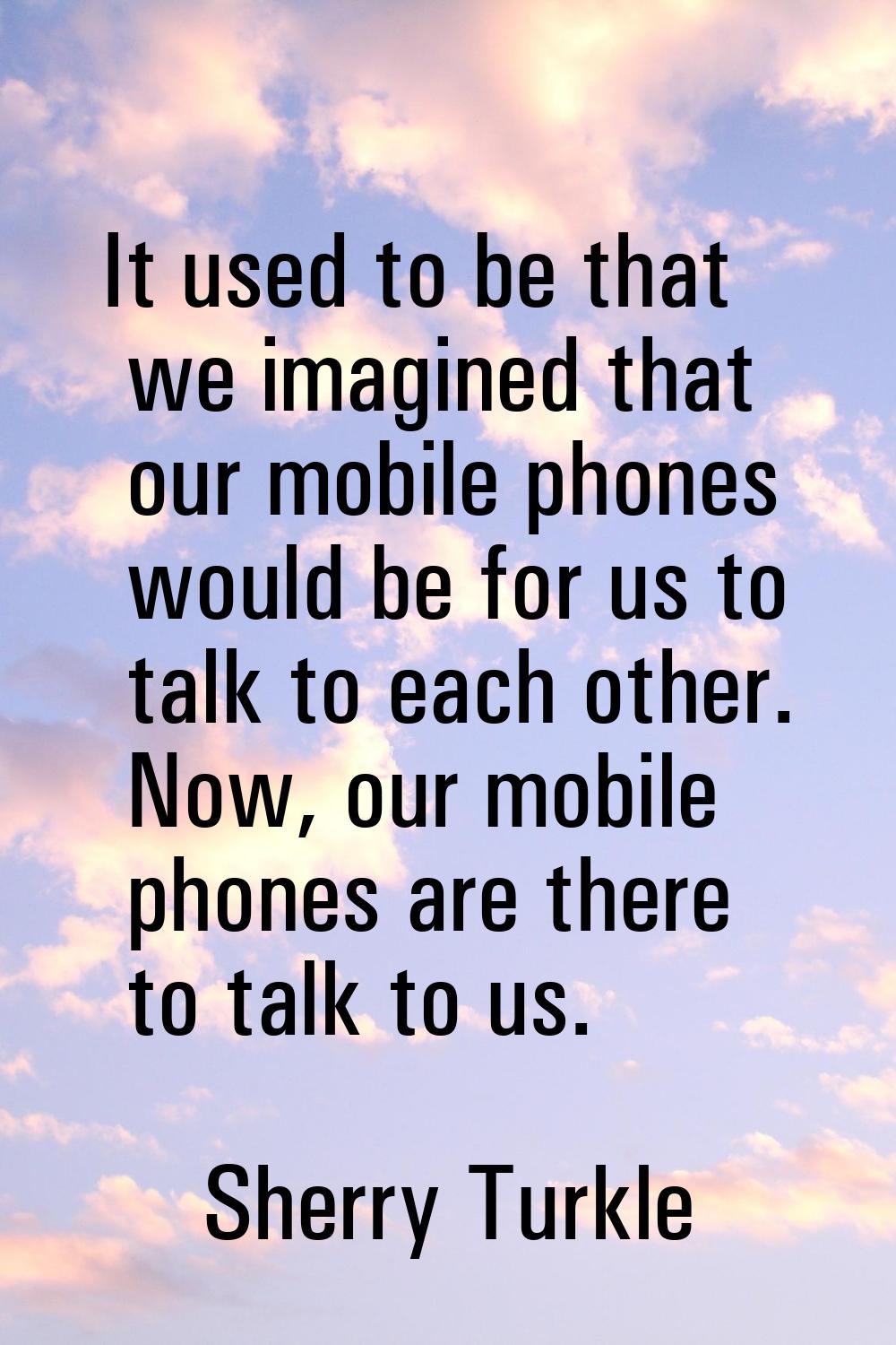 It used to be that we imagined that our mobile phones would be for us to talk to each other. Now, o