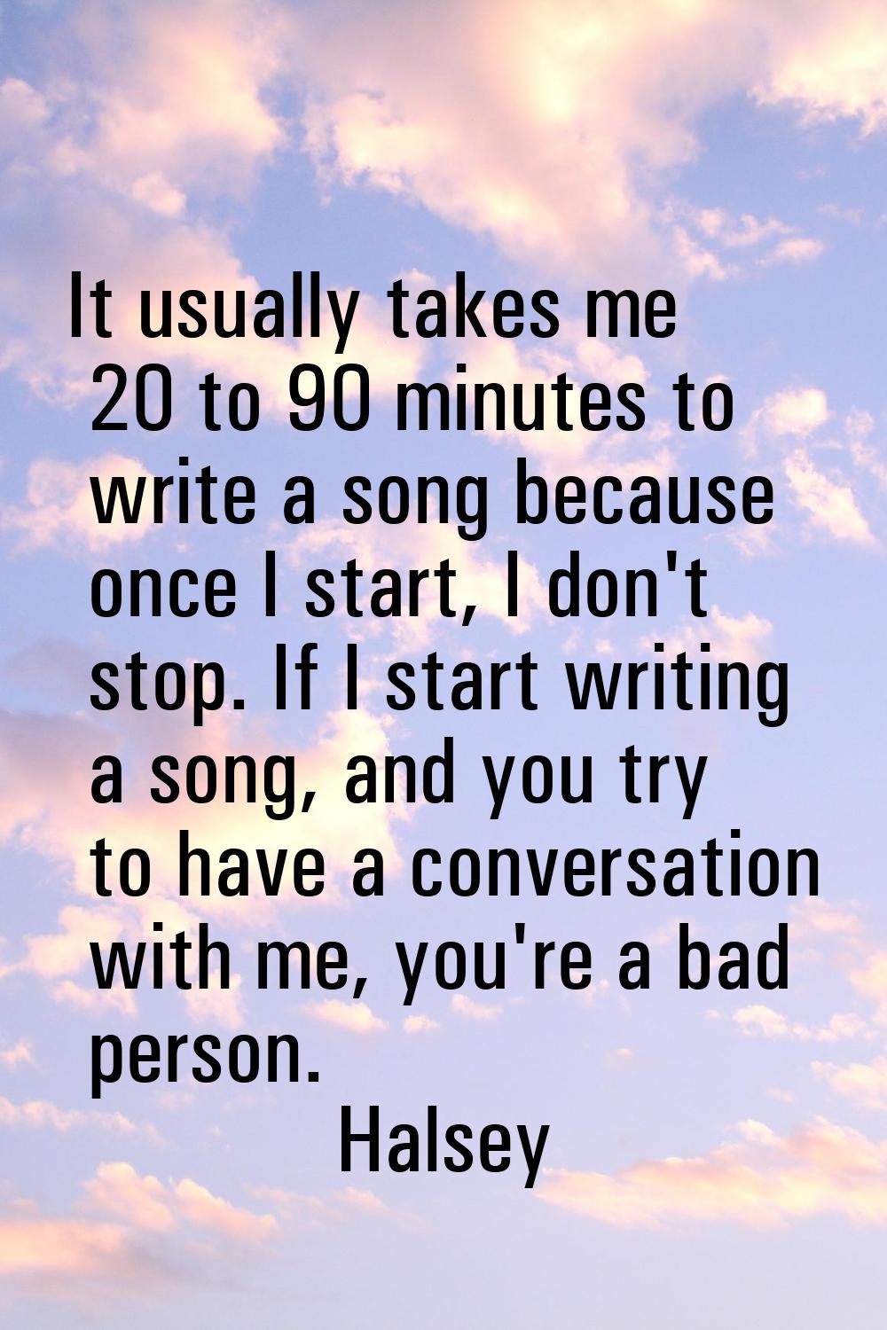 It usually takes me 20 to 90 minutes to write a song because once I start, I don't stop. If I start