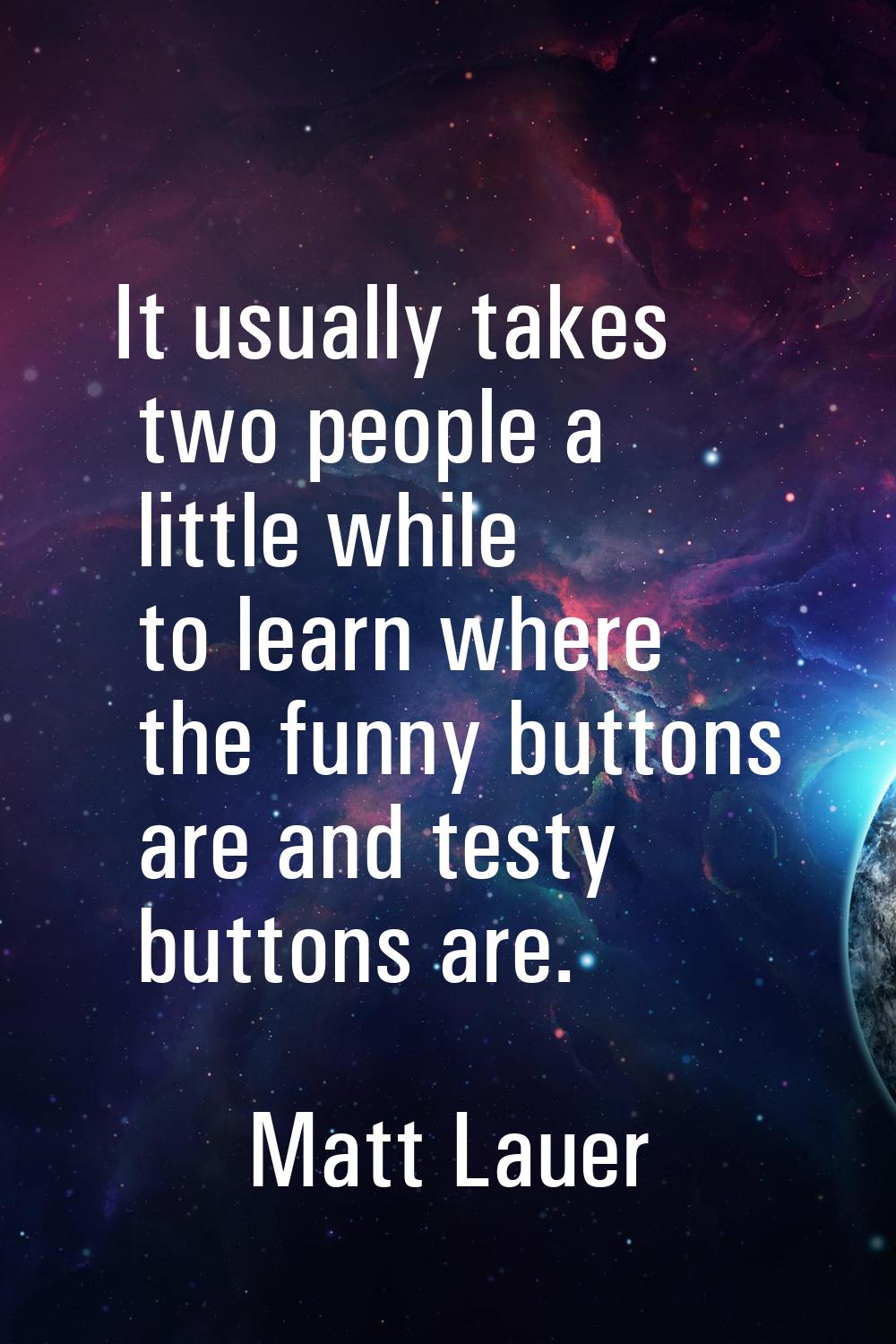 It usually takes two people a little while to learn where the funny buttons are and testy buttons a
