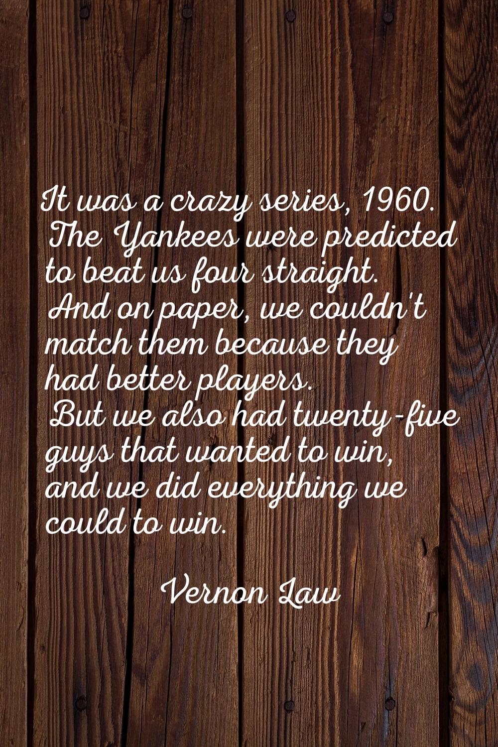 It was a crazy series, 1960. The Yankees were predicted to beat us four straight. And on paper, we 