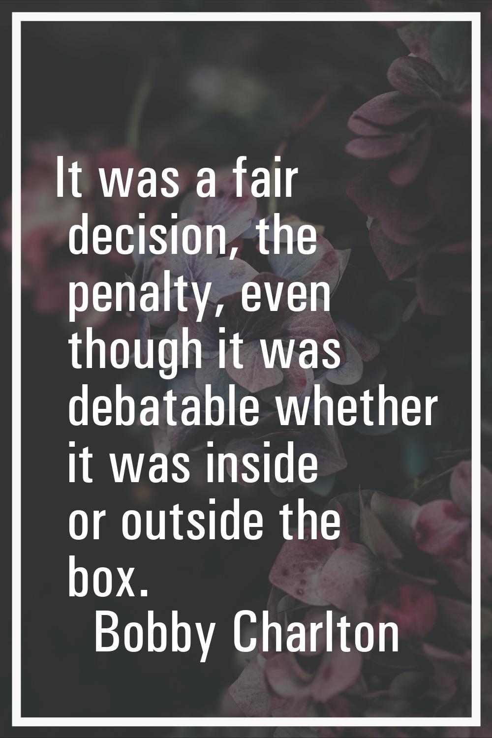 It was a fair decision, the penalty, even though it was debatable whether it was inside or outside 