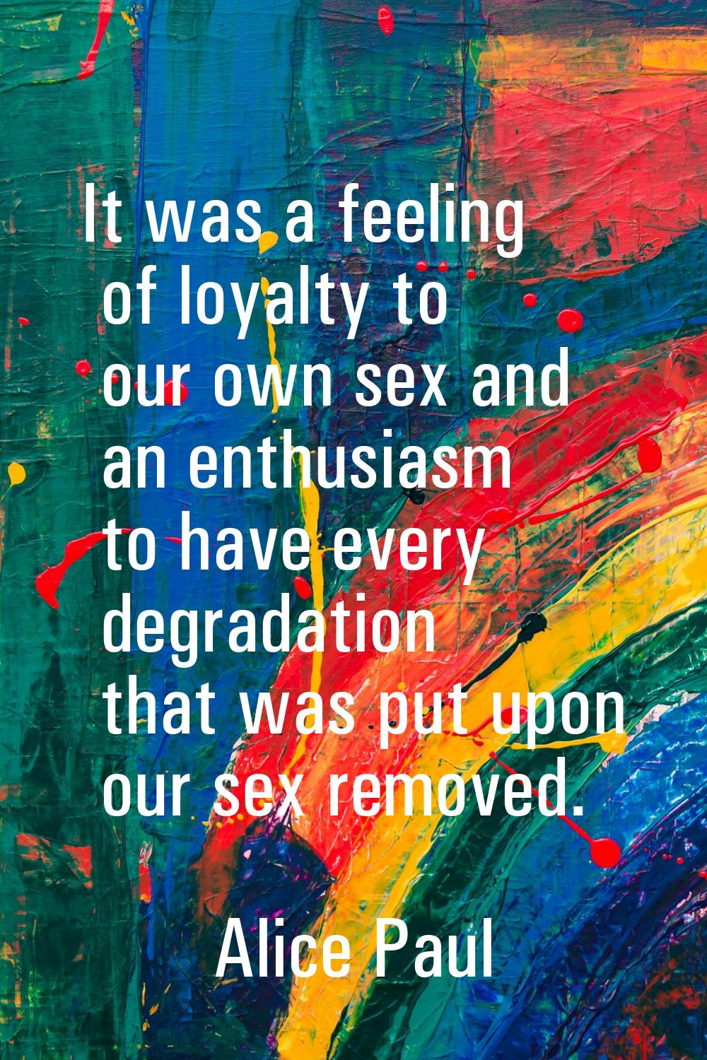 It was a feeling of loyalty to our own sex and an enthusiasm to have every degradation that was put